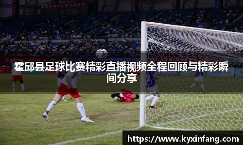 霍邱县足球比赛精彩直播视频全程回顾与精彩瞬间分享